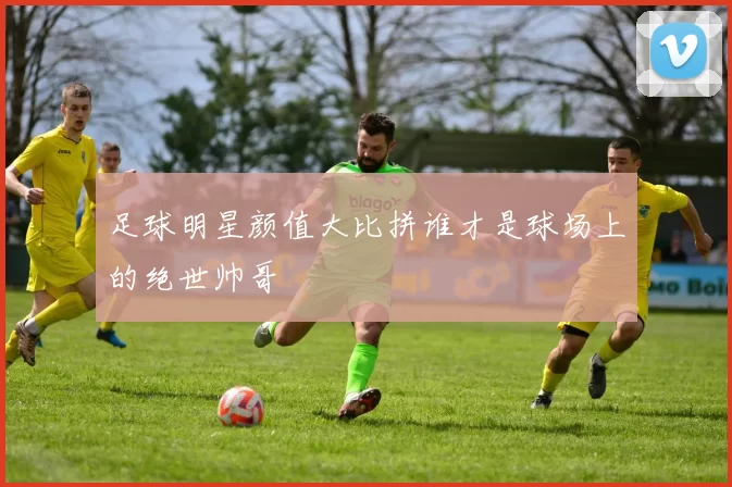 足球明星颜值大比拼谁才是球场上的绝世帅哥