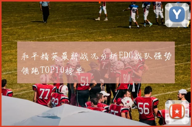 和平精英最新战况分析EDG战队强势领跑TOP10榜单