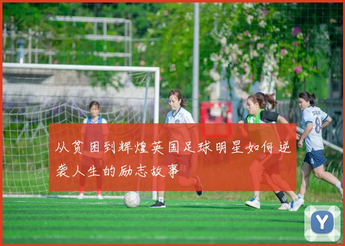 从贫困到辉煌英国足球明星如何逆袭人生的励志故事