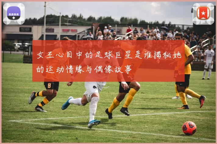 女王心目中的足球巨星是谁揭秘她的运动情缘与偶像故事