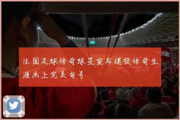 法国足球传奇球星宣布退役传奇生涯画上完美句号