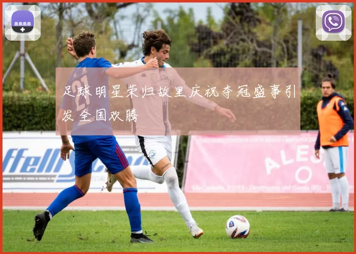 足球明星荣归故里庆祝夺冠盛事引发全国欢腾