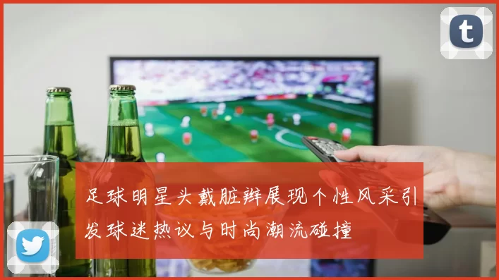 足球明星头戴脏辫展现个性风采引发球迷热议与时尚潮流碰撞