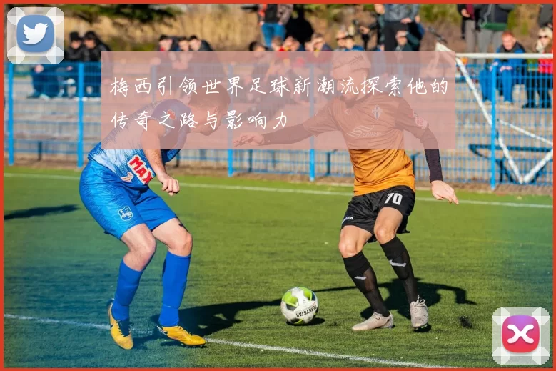 梅西引领世界足球新潮流探索他的传奇之路与影响力