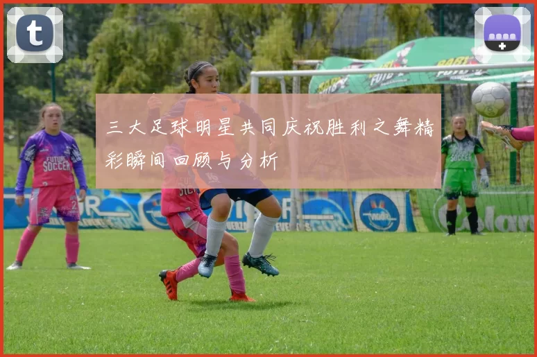 三大足球明星共同庆祝胜利之舞精彩瞬间回顾与分析
