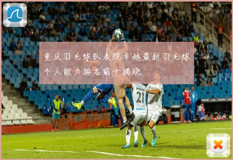 重庆羽毛球队表现卓越最新羽毛球个人能力排名前十揭晓