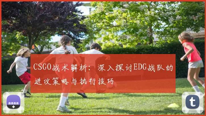 CSGO战术解析：深入探讨EDG战队的进攻策略与执行技巧