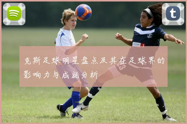 克斯足球明星盘点及其在足球界的影响力与成就分析