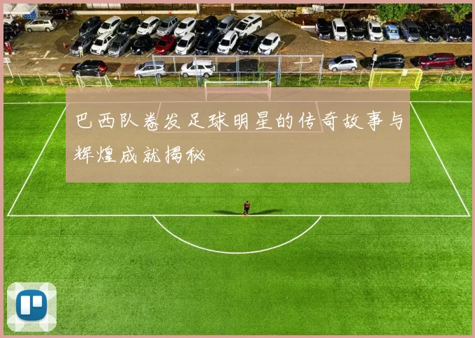 巴西队卷发足球明星的传奇故事与辉煌成就揭秘