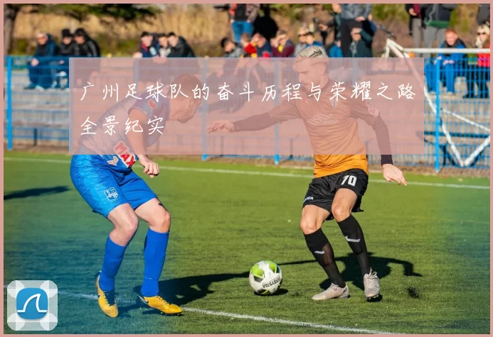 广州足球队的奋斗历程与荣耀之路全景纪实