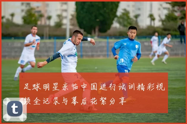 足球明星亲临中国进行试训精彩视频全记录与幕后花絮分享
