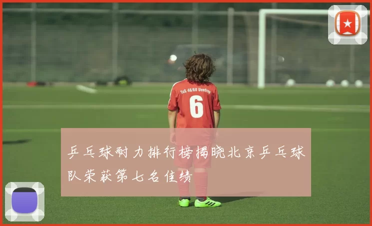 乒乓球耐力排行榜揭晓北京乒乓球队荣获第七名佳绩