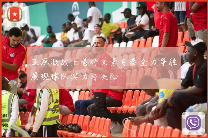 亚冠激战上港对决素可泰全力争胜展现球队实力与决心