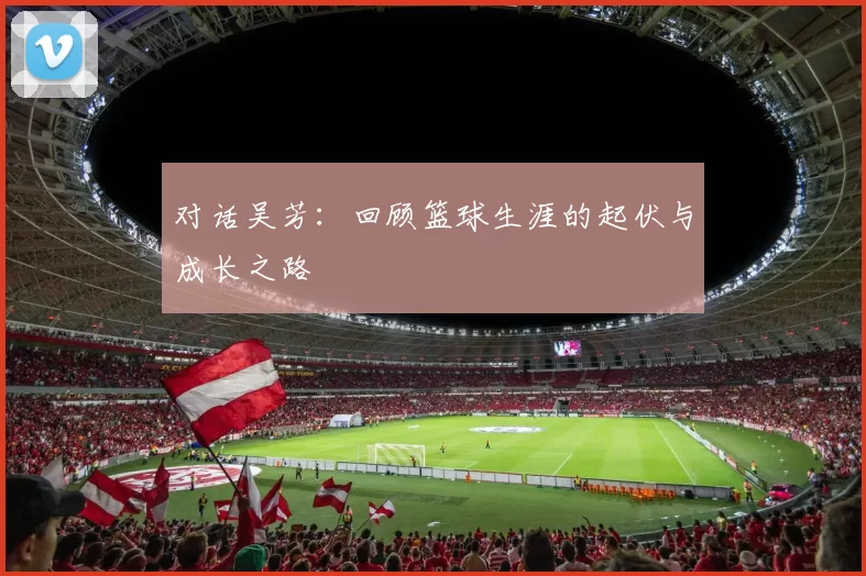 对话吴芳：回顾篮球生涯的起伏与成长之路