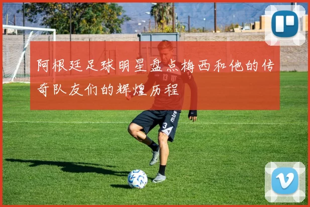 阿根廷足球明星盘点梅西和他的传奇队友们的辉煌历程