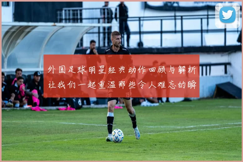 外国足球明星经典动作回顾与解析让我们一起重温那些令人难忘的瞬间