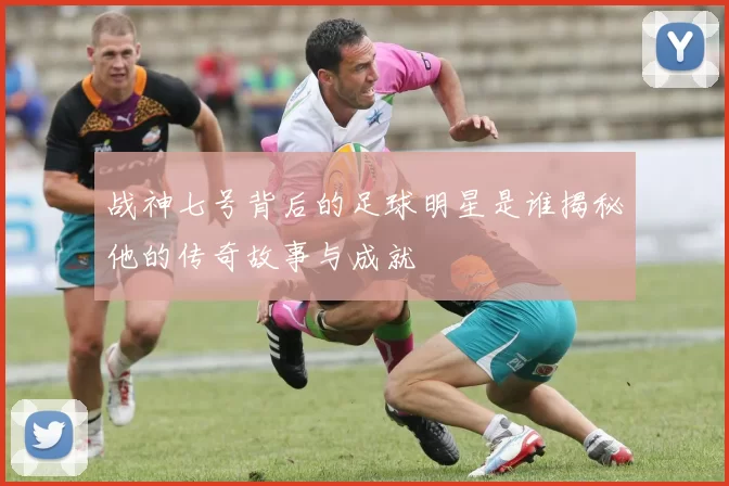 战神七号背后的足球明星是谁揭秘他的传奇故事与成就