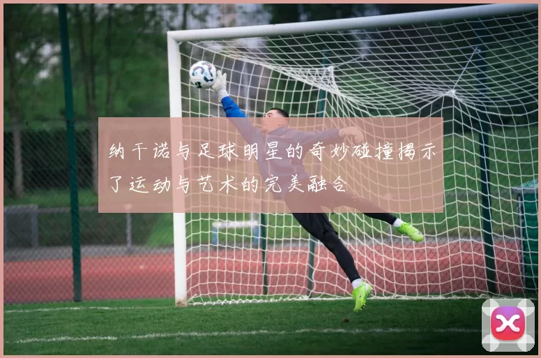 纳干诺与足球明星的奇妙碰撞揭示了运动与艺术的完美融合