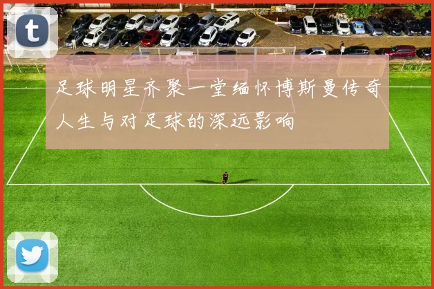 足球明星齐聚一堂缅怀博斯曼传奇人生与对足球的深远影响