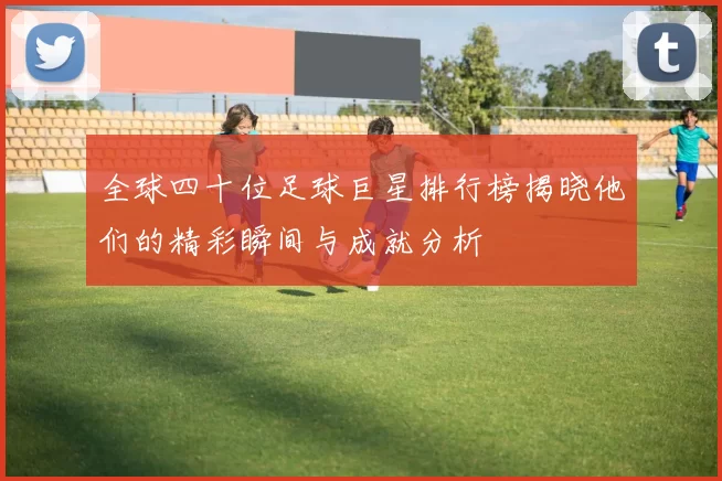 全球四十位足球巨星排行榜揭晓他们的精彩瞬间与成就分析