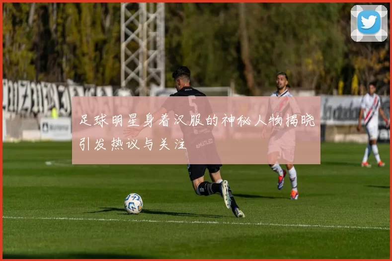足球明星身着汉服的神秘人物揭晓引发热议与关注