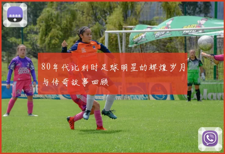 80年代比利时足球明星的辉煌岁月与传奇故事回顾
