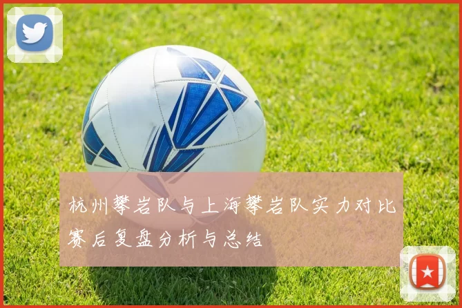 杭州攀岩队与上海攀岩队实力对比赛后复盘分析与总结