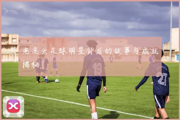 老虎头足球明星背后的故事与成就揭秘