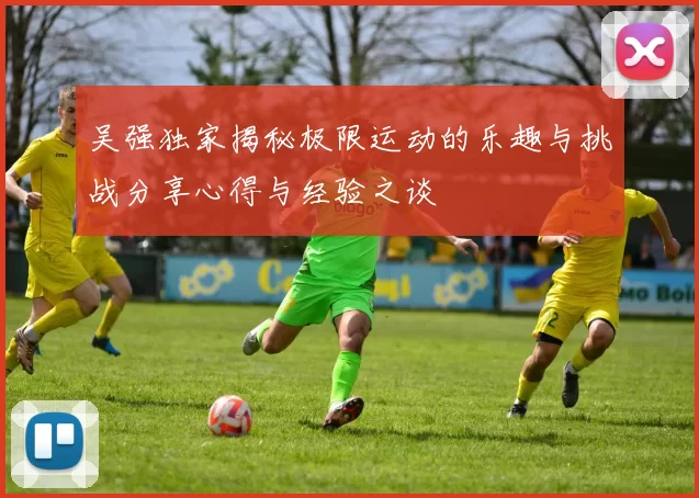 吴强独家揭秘极限运动的乐趣与挑战分享心得与经验之谈