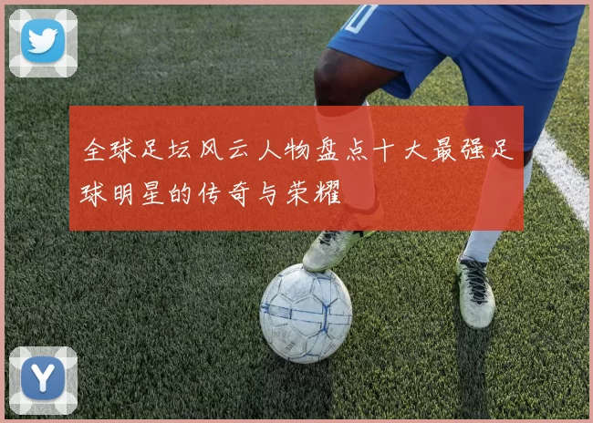 全球足坛风云人物盘点十大最强足球明星的传奇与荣耀
