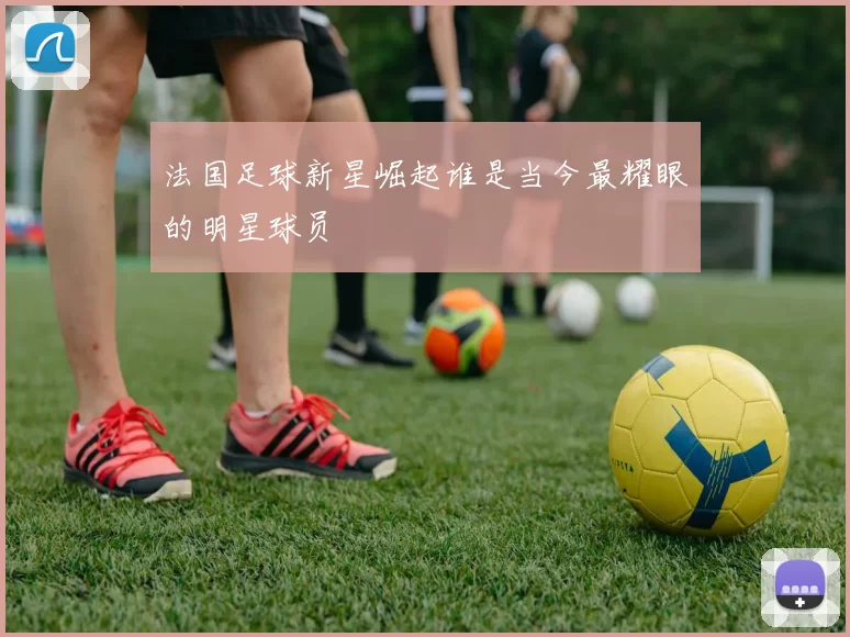 法国足球新星崛起谁是当今最耀眼的明星球员