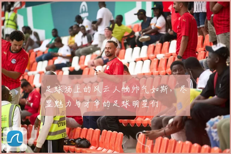 足球场上的风云人物帅气如斯，尽显魅力与才华的足球明星们