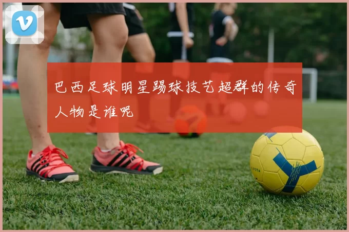 巴西足球明星踢球技艺超群的传奇人物是谁呢