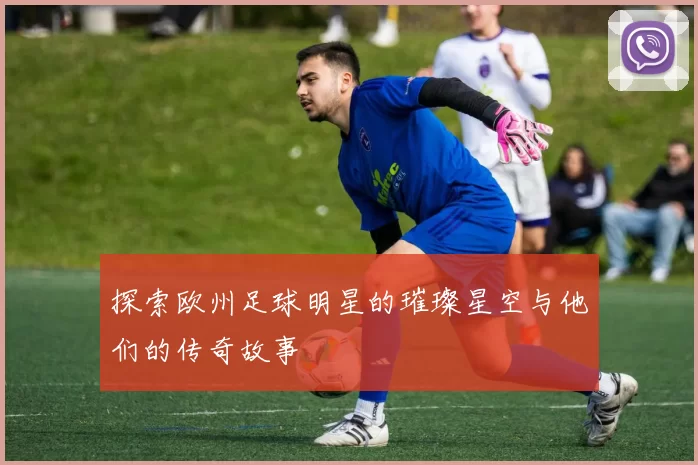 探索欧州足球明星的璀璨星空与他们的传奇故事