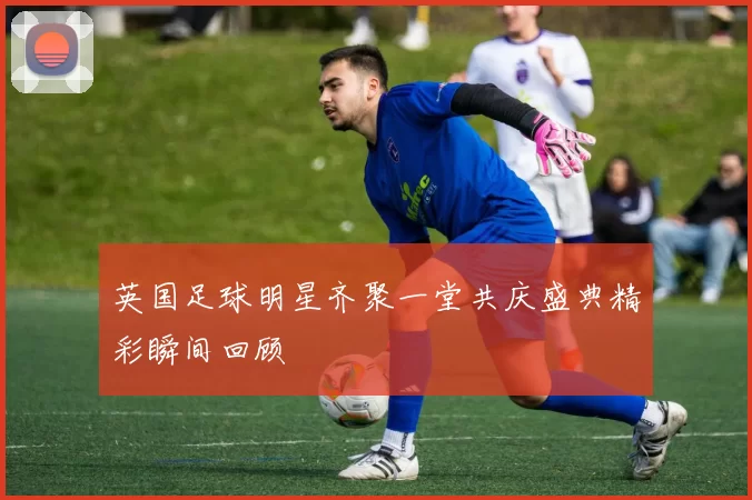 英国足球明星齐聚一堂共庆盛典精彩瞬间回顾