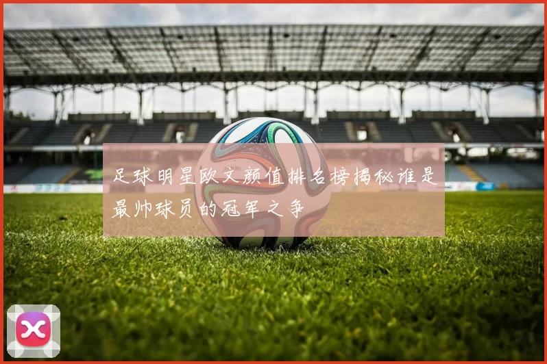 足球明星欧文颜值排名榜揭秘谁是最帅球员的冠军之争