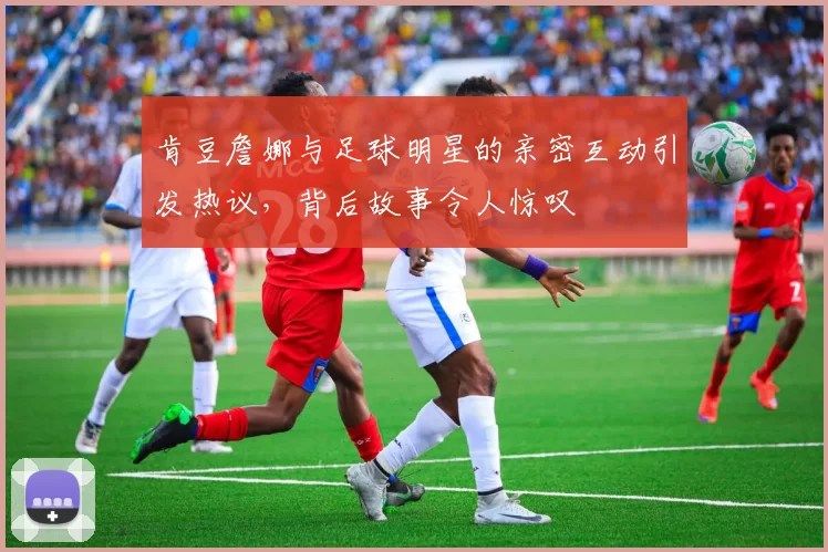 肯豆詹娜与足球明星的亲密互动引发热议，背后故事令人惊叹