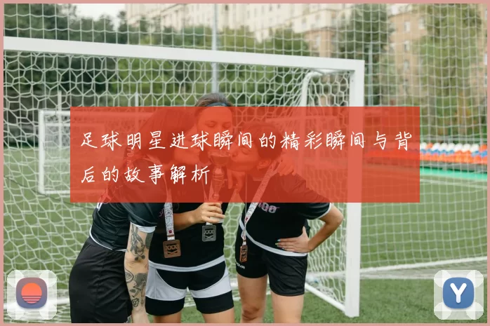 足球明星进球瞬间的精彩瞬间与背后的故事解析