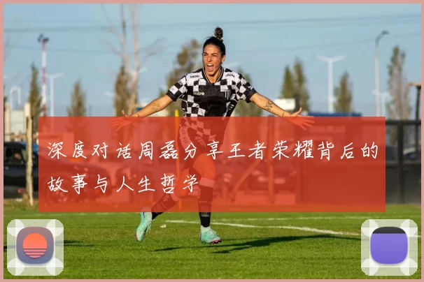 深度对话周磊分享王者荣耀背后的故事与人生哲学