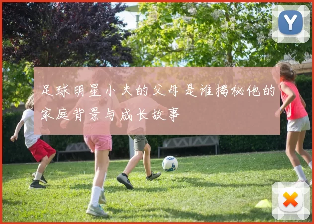 足球明星小夫的父母是谁揭秘他的家庭背景与成长故事