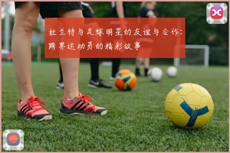 杜兰特与足球明星的友谊与合作：跨界运动员的精彩故事