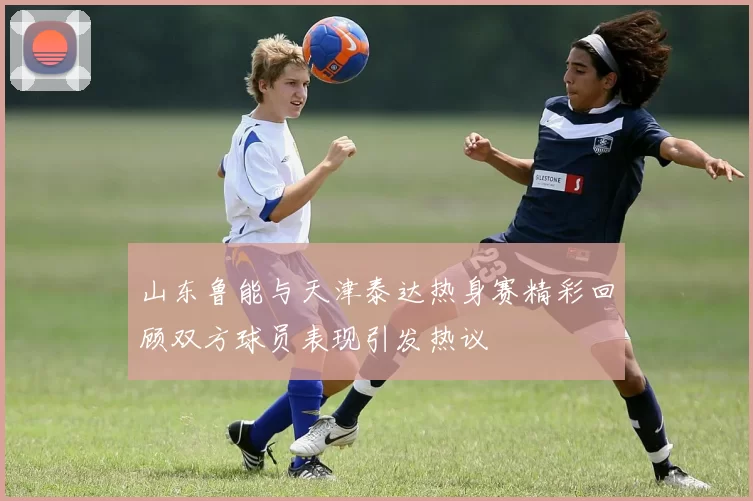 山东鲁能与天津泰达热身赛精彩回顾双方球员表现引发热议