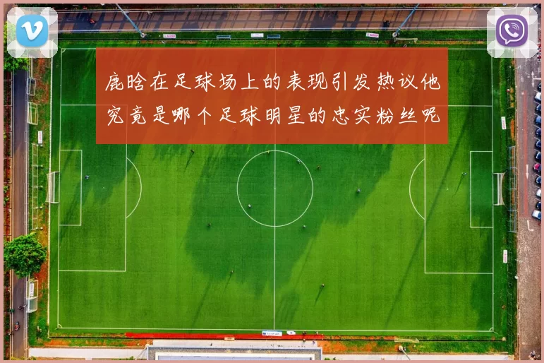 鹿晗在足球场上的表现引发热议他究竟是哪个足球明星的忠实粉丝呢