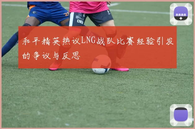 和平精英热议LNG战队比赛经验引发的争议与反思