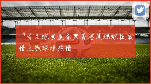 17号足球明星齐聚香港展现球技激情点燃球迷热情