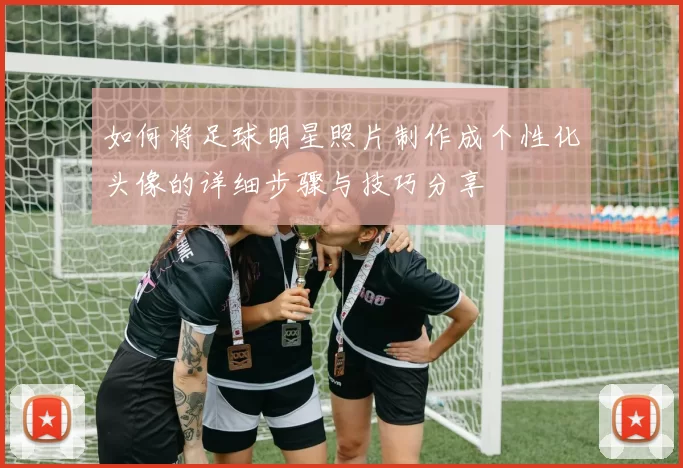 如何将足球明星照片制作成个性化头像的详细步骤与技巧分享