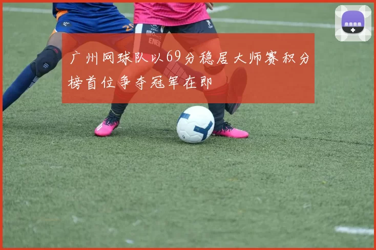 广州网球队以69分稳居大师赛积分榜首位争夺冠军在即