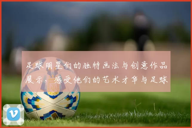 足球明星们的独特画法与创意作品展示，感受他们的艺术才华与足球激情结合的魅力