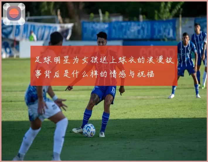 足球明星为女孩送上球衣的浪漫故事背后是什么样的情感与祝福