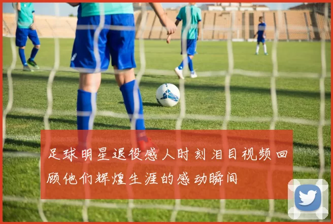足球明星退役感人时刻泪目视频回顾他们辉煌生涯的感动瞬间